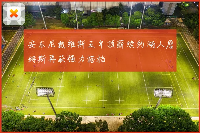 安东尼戴维斯五年顶薪续约湖人詹姆斯再获强力搭档