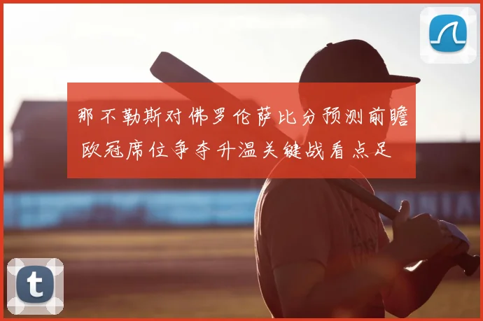 那不勒斯对佛罗伦萨比分预测前瞻 欧冠席位争夺升温关键战看点足
