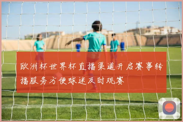 欧洲杯世界杯直播渠道开启赛事转播服务方便球迷及时观赛