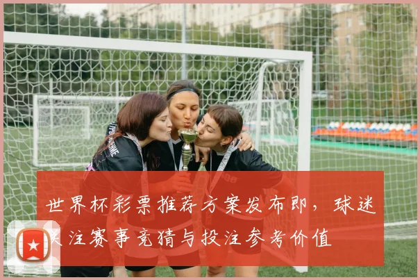 世界杯彩票推荐方案发布即,球迷关注赛事竞猜与投注参考价值
