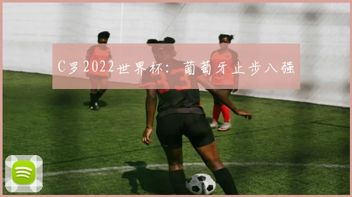 C罗2022世界杯：葡萄牙止步八强