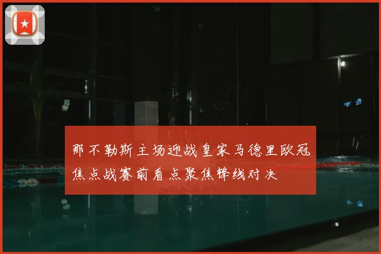 那不勒斯主场迎战皇家马德里欧冠焦点战赛前看点聚焦锋线对决