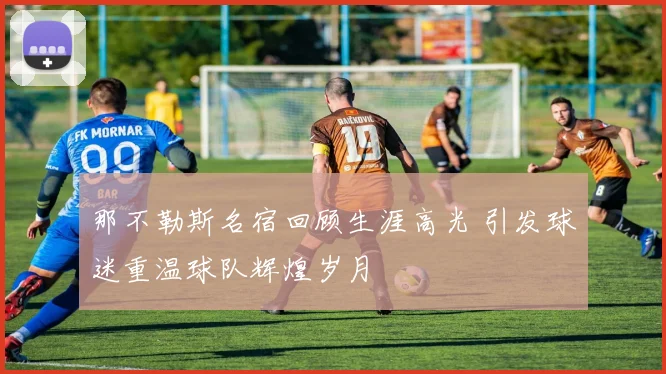 那不勒斯名宿回顾生涯高光 引发球迷重温球队辉煌岁月