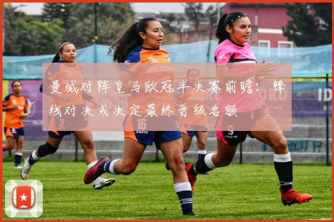 曼城对阵皇马欧冠半决赛前瞻：锋线对决或决定最终晋级名额