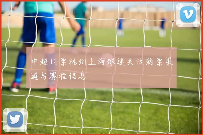 中超门票杭州上海球迷关注购票渠道与赛程信息