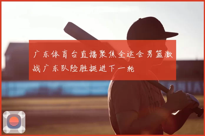 广东体育台直播聚焦全运会男篮激战广东队险胜挺进下一轮