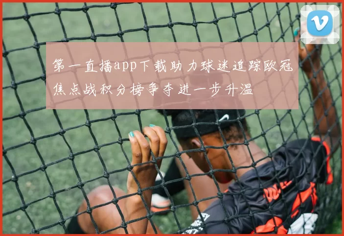 第一直播app下载助力球迷追踪欧冠焦点战积分榜争夺进一步升温