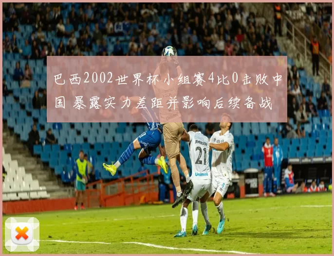 巴西2002世界杯小组赛4比0击败中国 暴露实力差距并影响后续备战