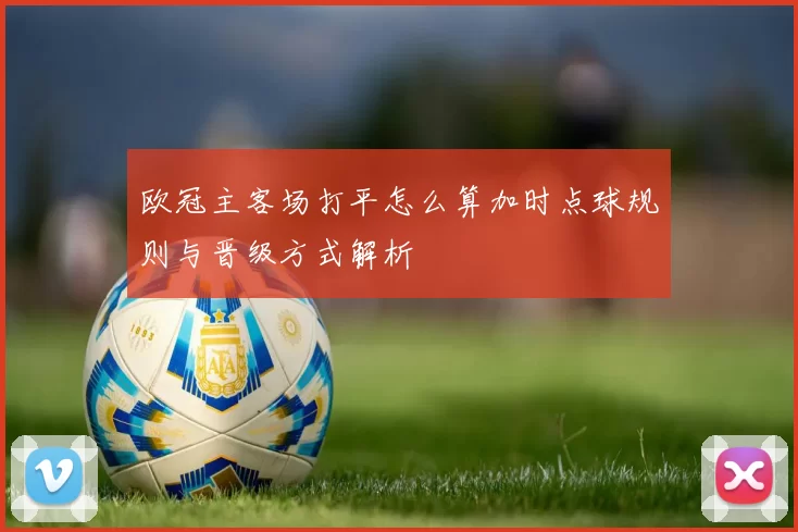 欧冠主客场打平怎么算加时点球规则与晋级方式解析