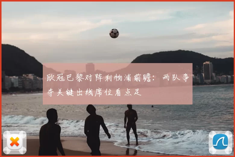 欧冠巴黎对阵利物浦前瞻:两队争夺关键出线席位看点足
