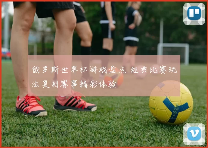俄罗斯世界杯游戏盘点 经典比赛玩法复刻赛事精彩体验