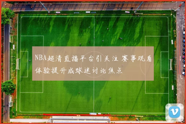 NBA超清直播平台引关注 赛事观看体验提升成球迷讨论焦点