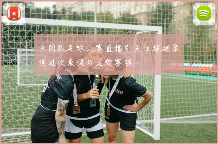 中国队足球比赛直播引关注球迷聚焦进攻表现与后续赛程