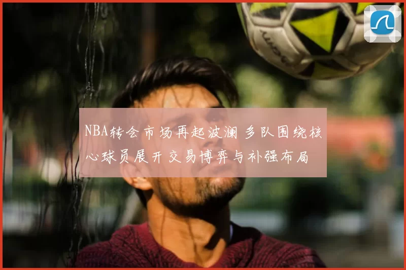 NBA转会市场再起波澜 多队围绕核心球员展开交易博弈与补强布局