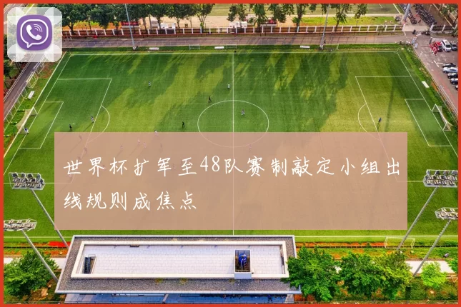 世界杯扩军至48队赛制敲定小组出线规则成焦点