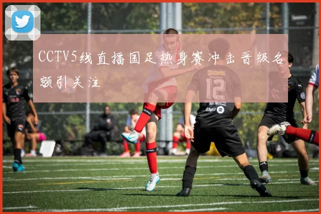 CCTV5线直播国足热身赛冲击晋级名额引关注