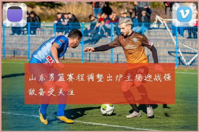 山东男篮赛程调整出炉主场迎战强敌备受关注