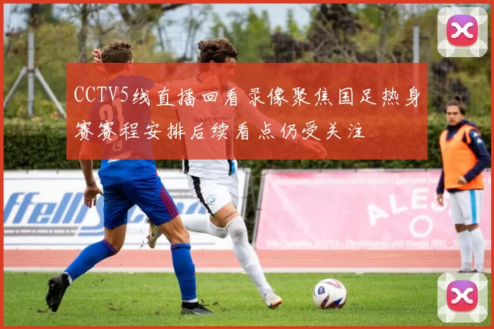 CCTV5线直播回看录像聚焦国足热身赛赛程安排后续看点仍受关注