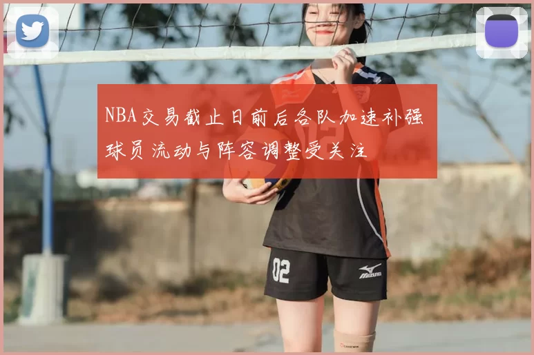 NBA交易截止日前后各队加速补强 球员流动与阵容调整受关注