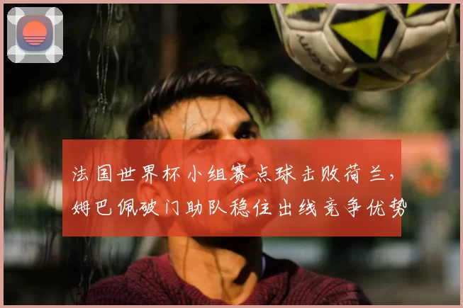 法国世界杯小组赛点球击败荷兰，姆巴佩破门助队稳住出线竞争优势