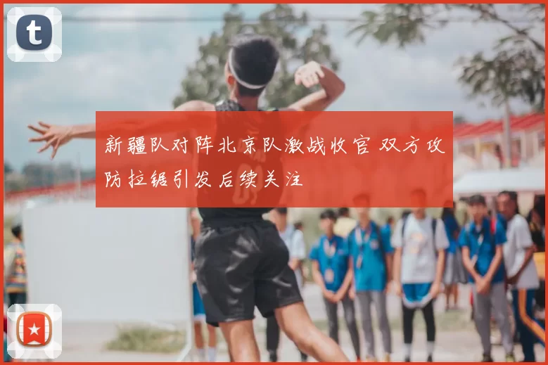 新疆队对阵北京队激战收官 双方攻防拉锯引发后续关注