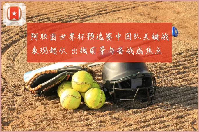 阿联酋世界杯预选赛中国队关键战表现起伏 出线前景与备战成焦点