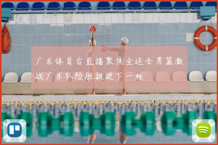广东体育台直播聚焦全运会男篮激战广东队险胜挺进下一轮