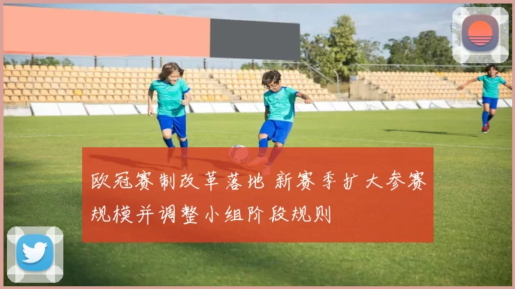 欧冠赛制改革落地 新赛季扩大参赛规模并调整小组阶段规则