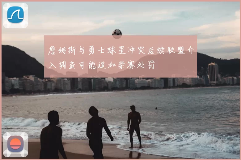 詹姆斯与勇士球星冲突后续联盟介入调查可能追加禁赛处罚