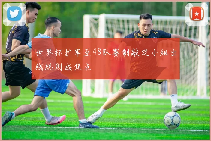 世界杯扩军至48队赛制敲定小组出线规则成焦点
