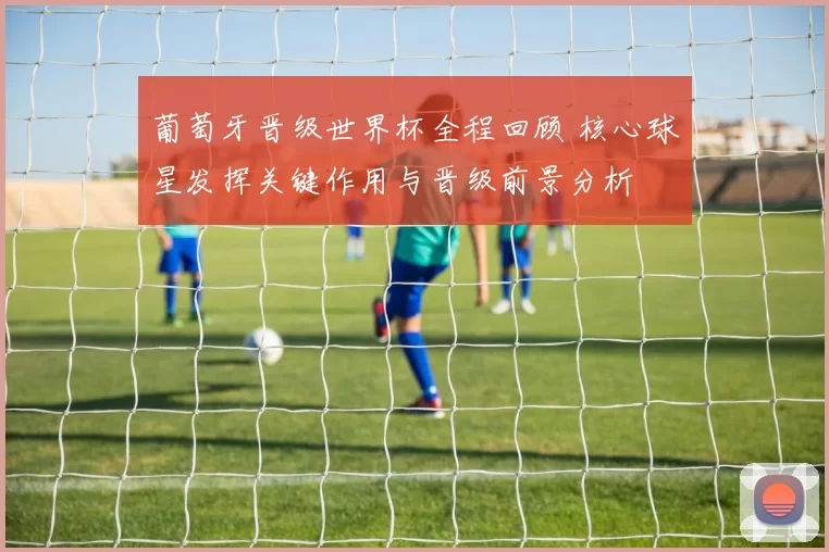 葡萄牙晋级世界杯全程回顾 核心球星发挥关键作用与晋级前景分析