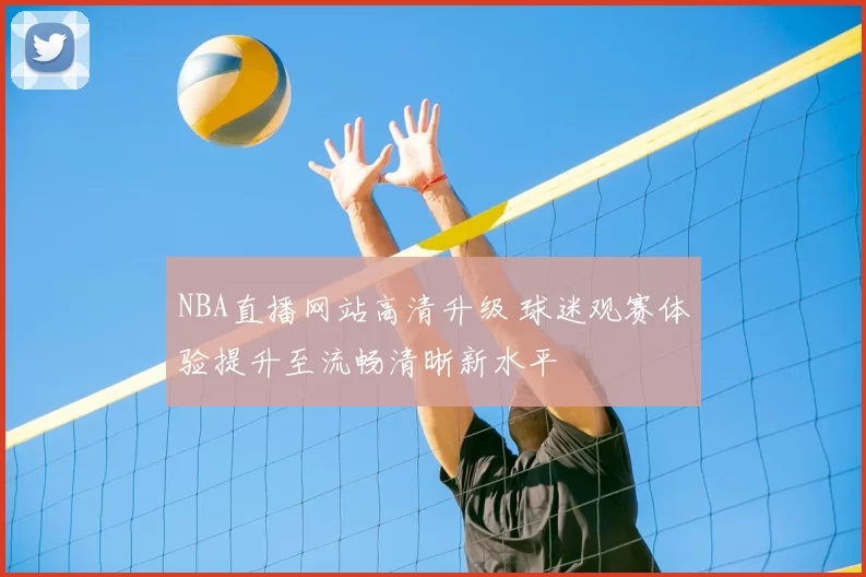 NBA直播网站高清升级 球迷观赛体验提升至流畅清晰新水平