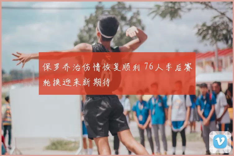 保罗乔治伤情恢复顺利 76人季后赛轮换迎来新期待