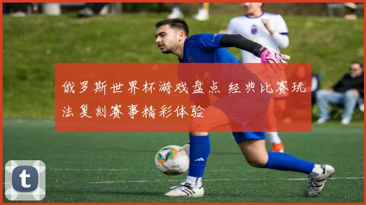 俄罗斯世界杯游戏盘点 经典比赛玩法复刻赛事精彩体验