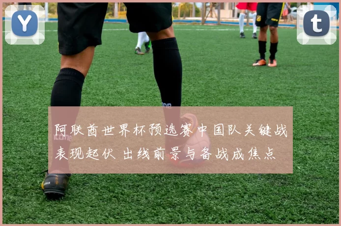 阿联酋世界杯预选赛中国队关键战表现起伏 出线前景与备战成焦点