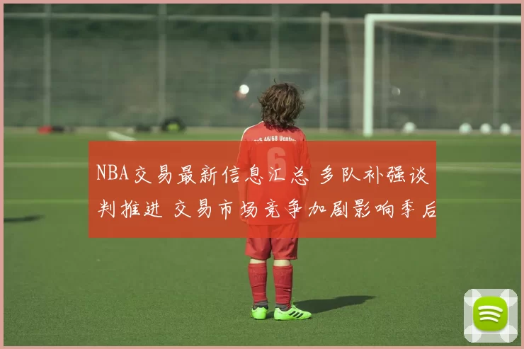 NBA交易最新信息汇总 多队补强谈判推进 交易市场竞争加剧影响季后赛布局