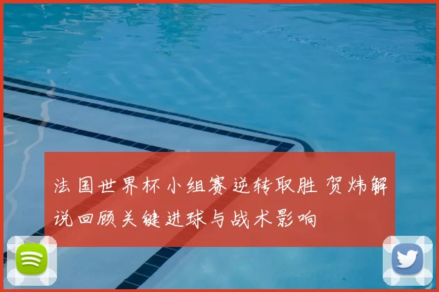 法国世界杯小组赛逆转取胜 贺炜解说回顾关键进球与战术影响