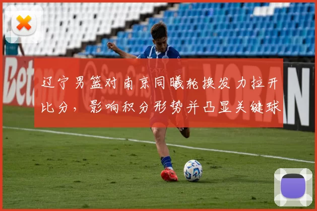 辽宁男篮对南京同曦轮换发力拉开比分，影响积分形势并凸显关键球员表现