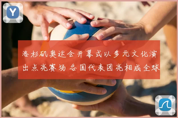 洛杉矶奥运会开幕式以多元文化演出点亮赛场 各国代表团亮相成全球看点