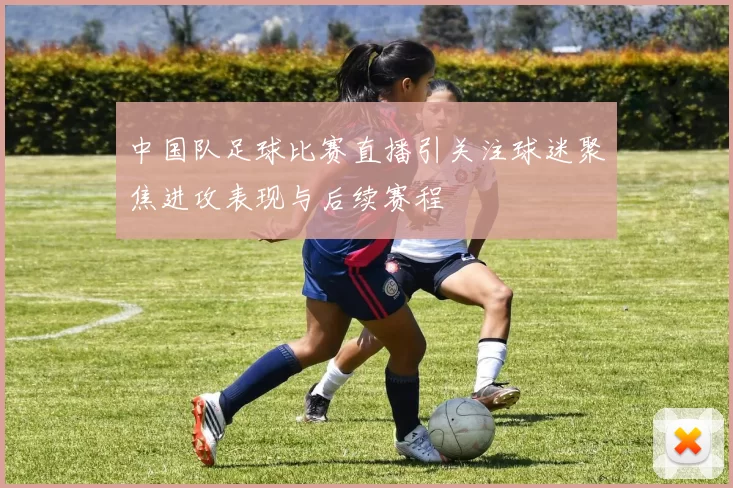 中国队足球比赛直播引关注球迷聚焦进攻表现与后续赛程