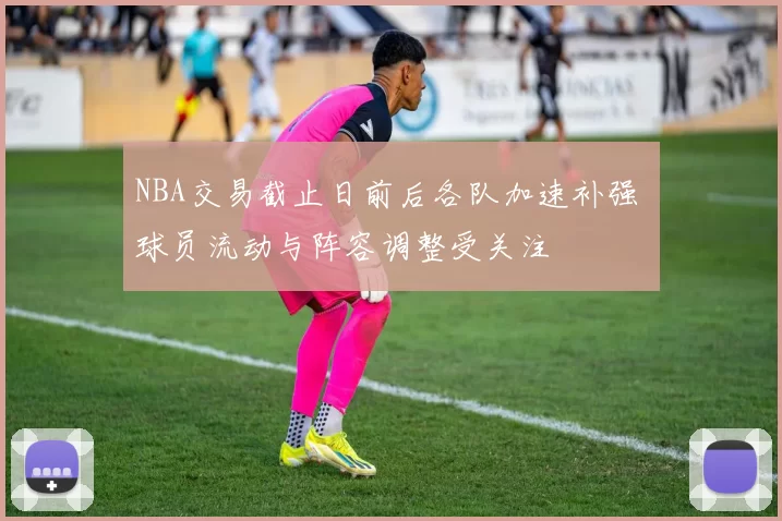 NBA交易截止日前后各队加速补强 球员流动与阵容调整受关注