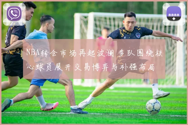 NBA转会市场再起波澜 多队围绕核心球员展开交易博弈与补强布局
