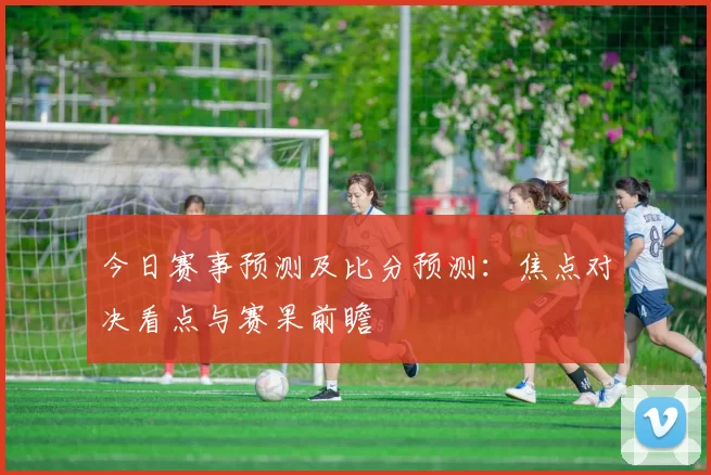 今日赛事预测及比分预测：焦点对决看点与赛果前瞻